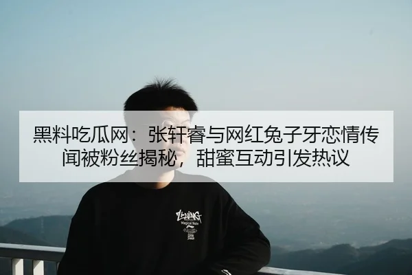 黑料吃瓜网：张轩睿与网红兔子牙恋情传闻被粉丝揭秘，甜蜜互动引发热议